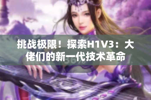 挑战极限！探索H1V3：大佬们的新一代技术革命