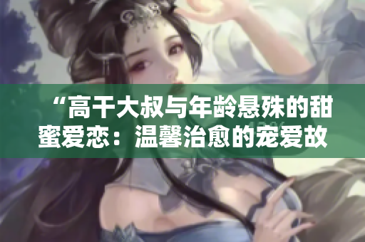 “高干大叔与年龄悬殊的甜蜜爱恋：温馨治愈的宠爱故事”