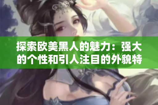 探索欧美黑人的魅力：强大的个性和引人注目的外貌特征