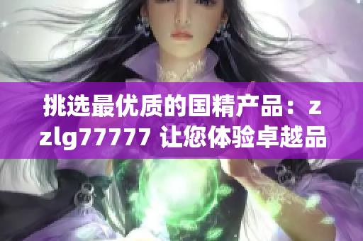 挑选最优质的国精产品：zzlg77777 让您体验卓越品质与卓越性能的完美结合