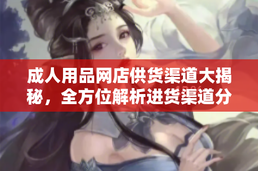 成人用品网店供货渠道大揭秘，全方位解析进货渠道分析