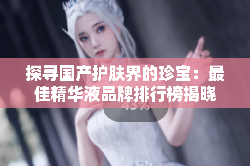 探寻国产护肤界的珍宝：最佳精华液品牌排行榜揭晓