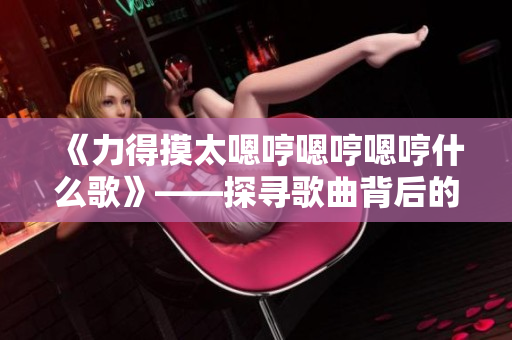 《力得摸太嗯哼嗯哼嗯哼什么歌》——探寻歌曲背后的奥秘