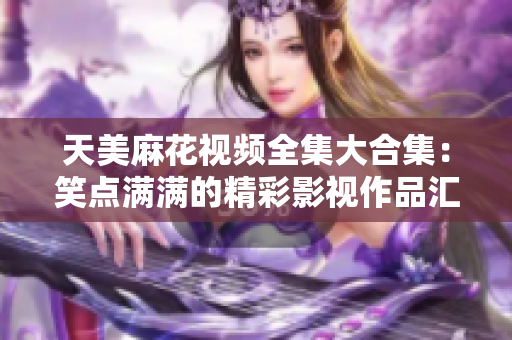 天美麻花视频全集大合集：笑点满满的精彩影视作品汇总
