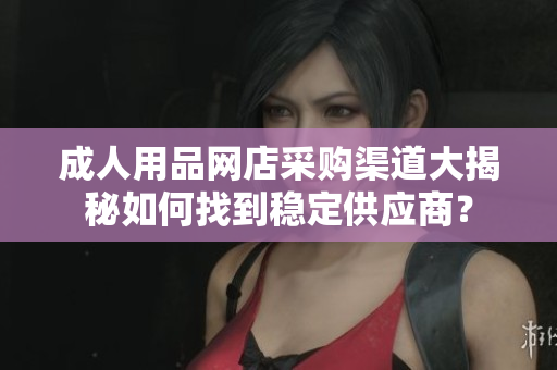 成人用品网店采购渠道大揭秘如何找到稳定供应商？