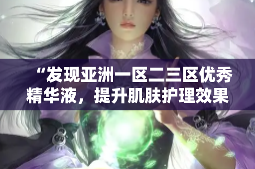 “发现亚洲一区二三区优秀精华液，提升肌肤护理效果的秘密揭秘！”