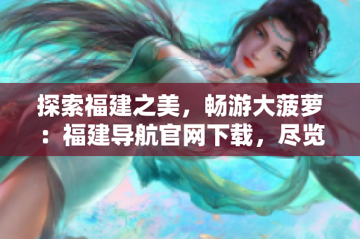 探索福建之美，畅游大菠萝：福建导航官网下载，尽览地道风情