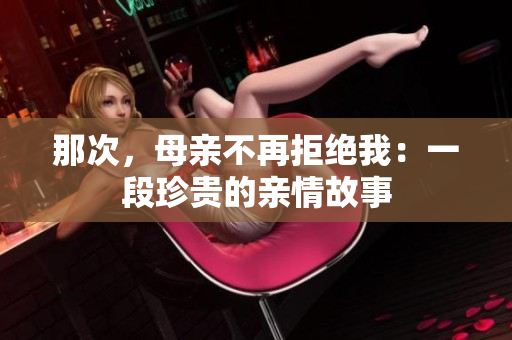 那次，母亲不再拒绝我：一段珍贵的亲情故事