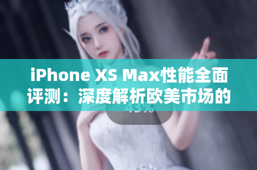 iPhone XS Max性能全面评测：深度解析欧美市场的旗舰机器