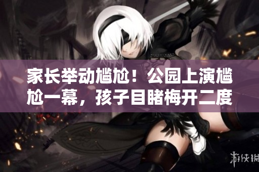 家长举动尴尬！公园上演尴尬一幕，孩子目睹梅开二度场景