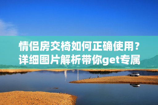 情侣房交椅如何正确使用？详细图片解析带你get专属撩情技巧！