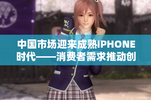 中国市场迎来成熟IPHONE时代——消费者需求推动创新发展和科技革新