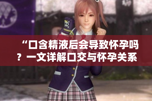 “口含精液后会导致怀孕吗？一文详解口交与怀孕关系”