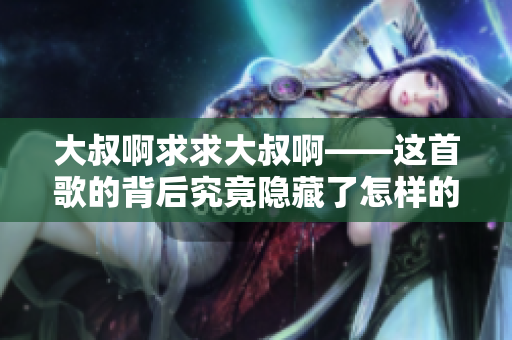 大叔啊求求大叔啊——这首歌的背后究竟隐藏了怎样的故事？