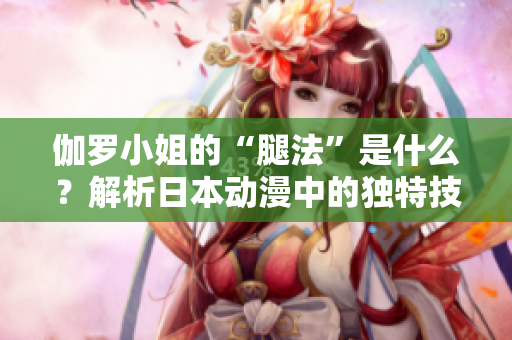 伽罗小姐的“腿法”是什么？解析日本动漫中的独特技能