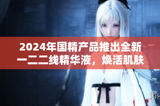 2024年国精产品推出全新一二二线精华液，焕活肌肤焕新活力