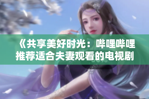 《共享美好时光：哔哩哔哩推荐适合夫妻观看的电视剧》