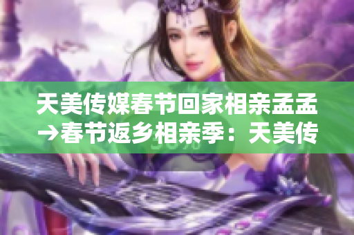 天美传媒春节回家相亲孟孟→春节返乡相亲季：天美传媒员工孟孟的寻爱之旅