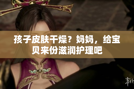 孩子皮肤干燥？妈妈，给宝贝来份滋润护理吧