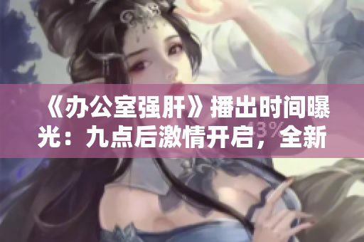 《办公室强肝》播出时间曝光：九点后激情开启，全新剧情引燃工作热情！
