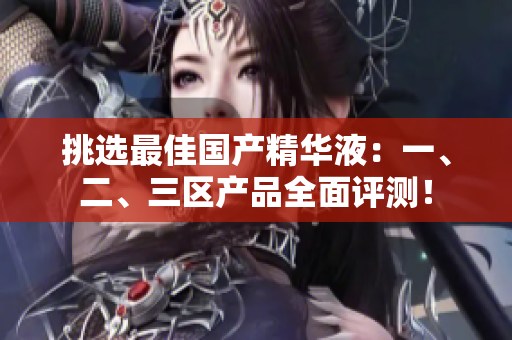 挑选最佳国产精华液：一、二、三区产品全面评测！