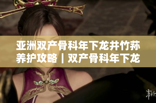 亚洲双产骨科年下龙井竹荪养护攻略｜双产骨科年下龙井竹荪丰收日记