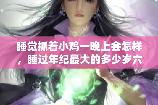 睡觉抓着小鸡一晚上会怎样，睡过年纪最大的多少岁六十多，水润紧致销魂低吟古代，水润紧致销魂低吟，说说都是怎么的干对象的，睡眠を取らなくてもいい1095