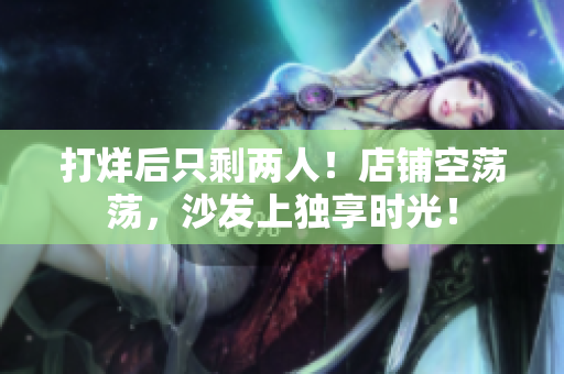 打烊后只剩两人！店铺空荡荡，沙发上独享时光！