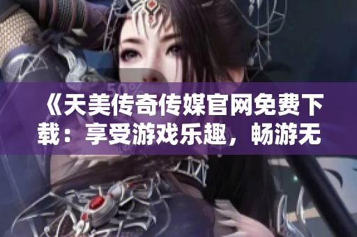 《天美传奇传媒官网免费下载：享受游戏乐趣，畅游无限世界》