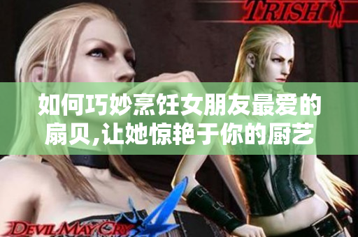 如何巧妙烹饪女朋友最爱的扇贝,让她惊艳于你的厨艺
