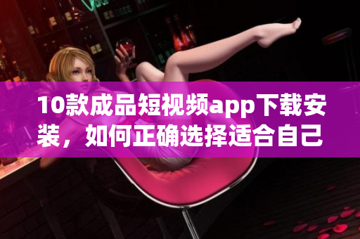 10款成品短视频app下载安装，如何正确选择适合自己的短视频应用？