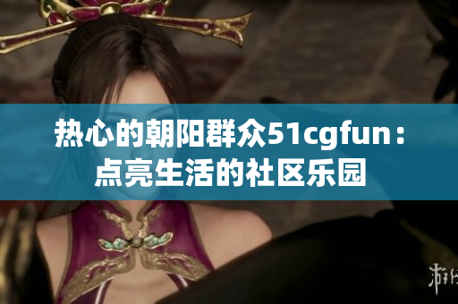 热心的朝阳群众51cgfun：点亮生活的社区乐园