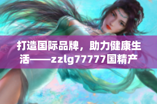 打造国际品牌，助力健康生活——zzlg77777国精产品引领行业新潮流