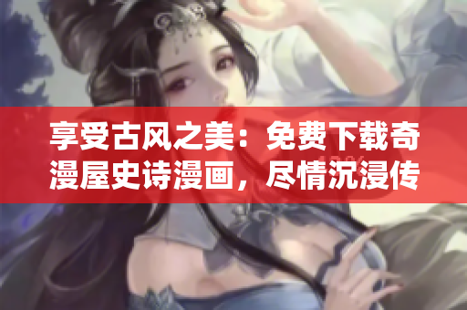 享受古风之美：免费下载奇漫屋史诗漫画，尽情沉浸传统风格绘画