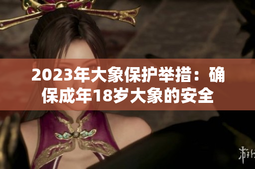 2023年大象保护举措：确保成年18岁大象的安全