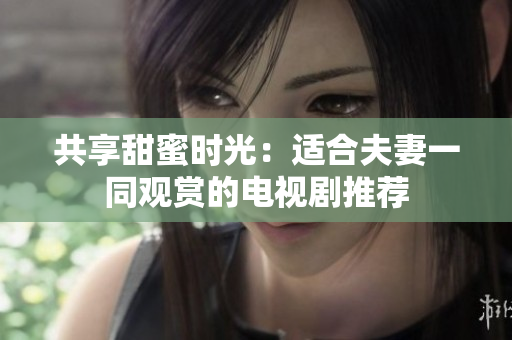 共享甜蜜时光：适合夫妻一同观赏的电视剧推荐