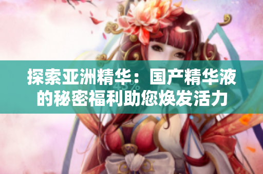 探索亚洲精华：国产精华液的秘密福利助您焕发活力