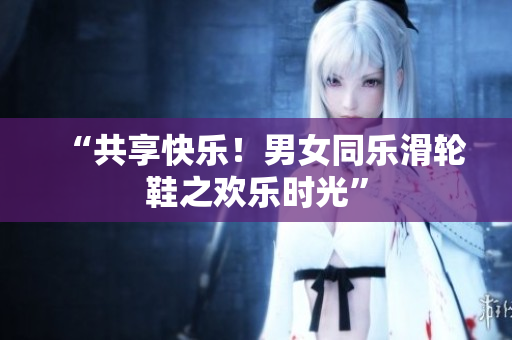 “共享快乐！男女同乐滑轮鞋之欢乐时光”