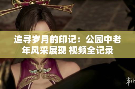 追寻岁月的印记：公园中老年风采展现 视频全记录