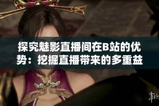 探究魅影直播间在B站的优势：挖掘直播带来的多重益处