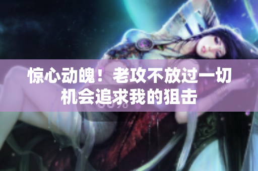 惊心动魄！老攻不放过一切机会追求我的狙击