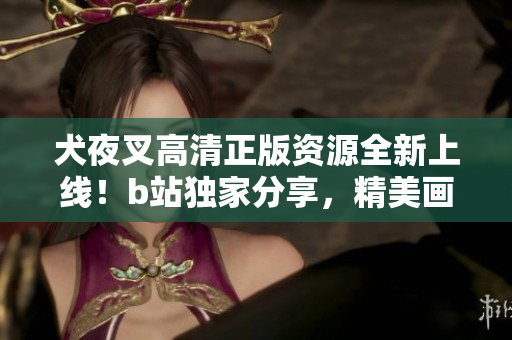 犬夜叉高清正版资源全新上线！b站独家分享，精美画面震撼视听，绝对不容错过