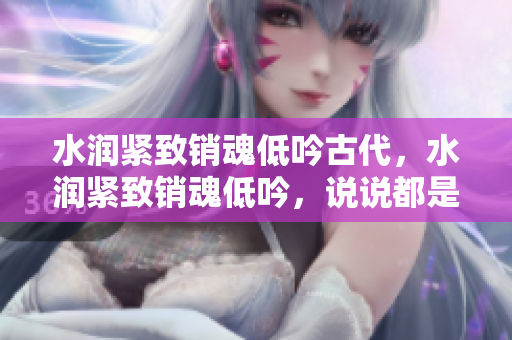水润紧致销魂低吟古代，水润紧致销魂低吟，说说都是怎么的干对象的，睡眠を取らなくてもいい，睡觉抓着小鸡一晚上会怎样，睡过年纪最大的多少岁六十多619