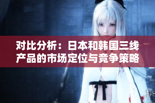 对比分析：日本和韩国三线产品的市场定位与竞争策略