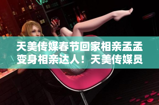 天美传媒春节回家相亲孟孟变身相亲达人！天美传媒员工“春节相亲孟孟”体验分享