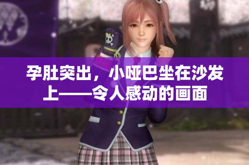 孕肚突出，小哑巴坐在沙发上——令人感动的画面