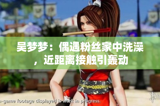 吴梦梦：偶遇粉丝家中洗澡，近距离接触引轰动