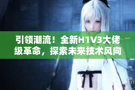 引领潮流！全新H1V3大佬级革命，探索未来技术风向！