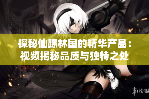 探秘仙踪林国的精华产品：视频揭秘品质与独特之处