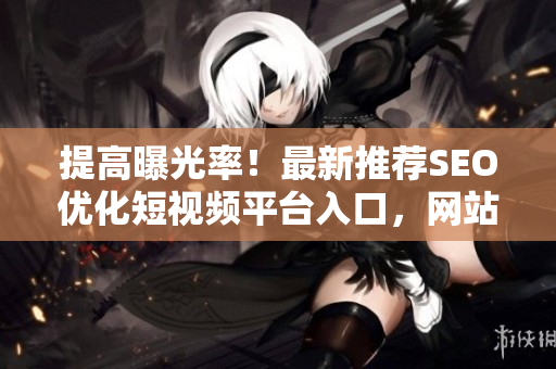 提高曝光率！最新推荐SEO优化短视频平台入口，网站宣传有何不同？